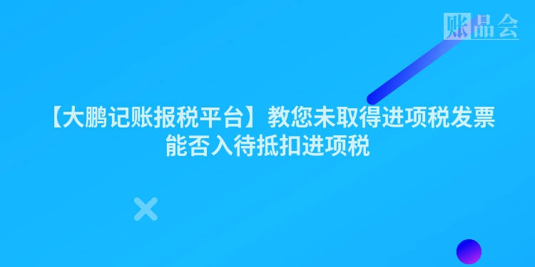 【大鹏记账报税平台】教您未取得进项税发票能否入待抵扣进项税
