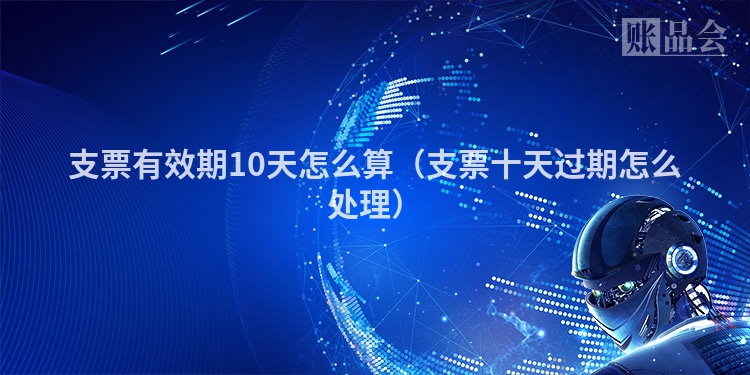 支票有效期10天怎么算（支票十天过期怎么处理）