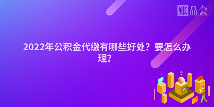 2022年公积金代缴有哪些好处？要怎么办理？