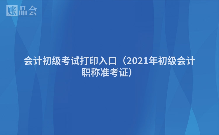 会计初级考试打印入口（2021年初级会计职称准考证）