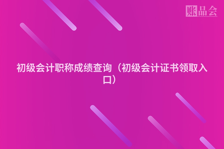 初级会计职称成绩查询（初级会计证书领取入口）