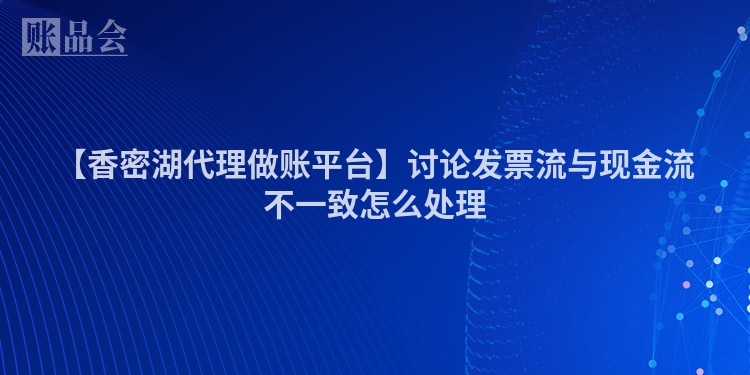 【香密湖代理做账平台】讨论发票流与现金流不一致怎么处理