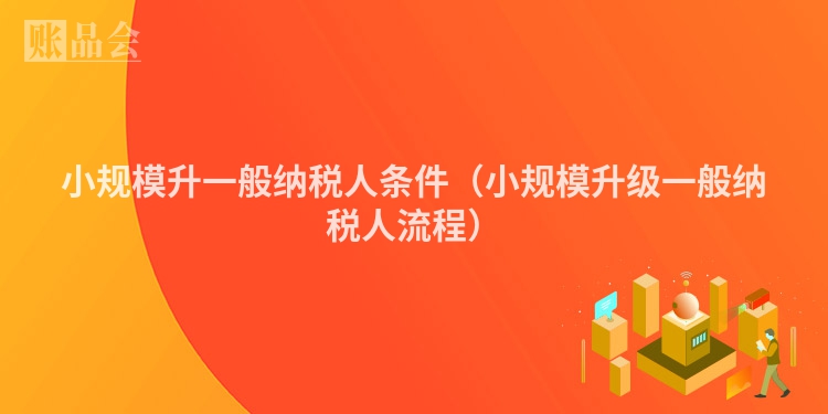 小规模升一般纳税人条件（小规模升级一般纳税人流程）