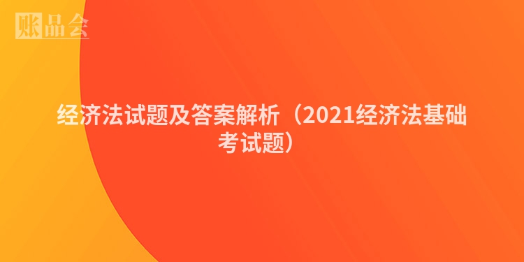 经济法试题及答案解析（2021经济法基础考试题）