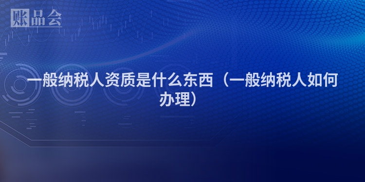 一般纳税人资质是什么东西（一般纳税人如何办理）