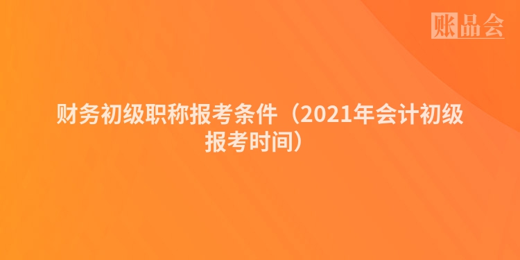 财务初级职称报考条件（2021年会计初级报考时间）