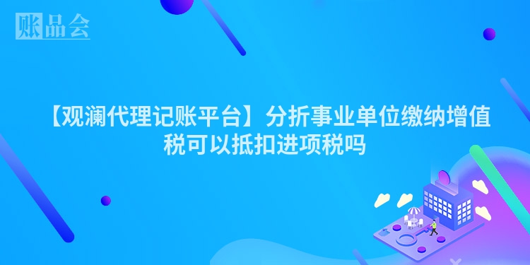 【观澜代理记账平台】分折事业单位缴纳增值税可以抵扣进项税吗