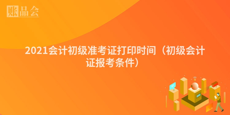 2021会计初级准考证打印时间（初级会计证报考条件）