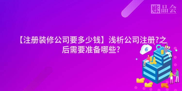 【注册装修公司要多少钱】浅析公司注册?之后需要准备哪些?