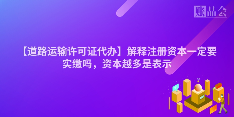 【道路运输许可证代办】解释注册资本一定要实缴吗，资本越多是表示
