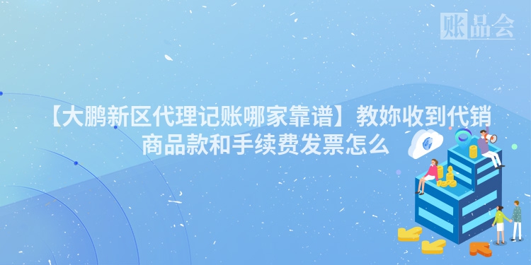 【大鹏新区代理记账哪家靠谱】教妳收到代销商品款和手续费发票怎么