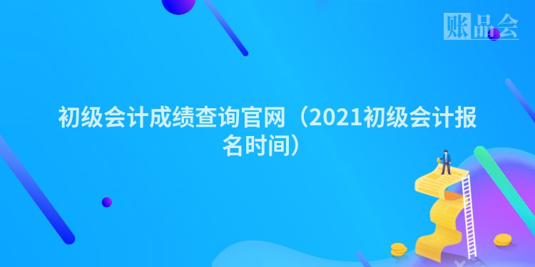 初级会计成绩查询官网（2021初级会计报名时间）