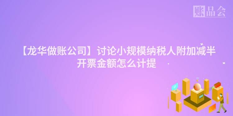 【龙华做账公司】讨论小规模纳税人附加减半开票金额怎么计提