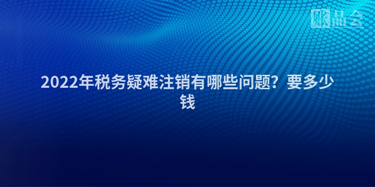 2022年税务疑难注销有哪些问题？要多少钱