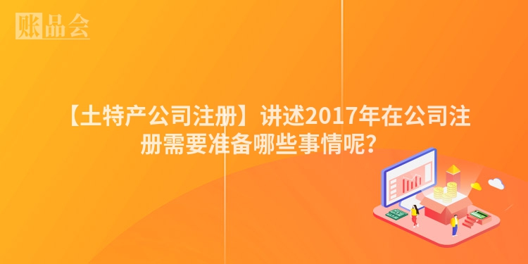 【土特产公司注册】讲述2017年在公司注册需要准备哪些事情呢？