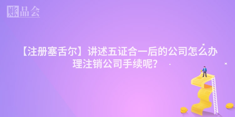 【注册塞舌尔】讲述五证合一后的公司怎么办理注销公司手续呢？