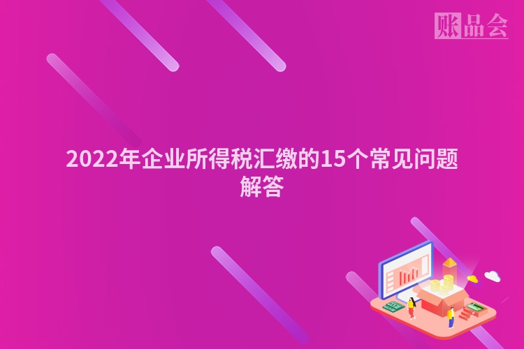 2022年企业所得税汇缴的15个常见问题解答