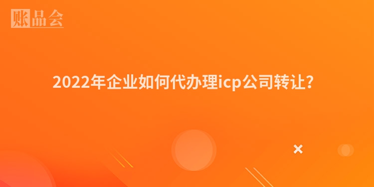 2022年企业如何代办理icp公司转让？