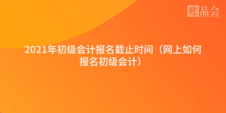 2021年初级会计报名截止时间（网上如何报名初级会计）
