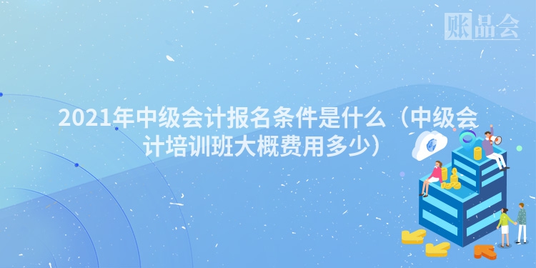 2021年中级会计报名条件是什么（中级会计培训班大概费用多少）