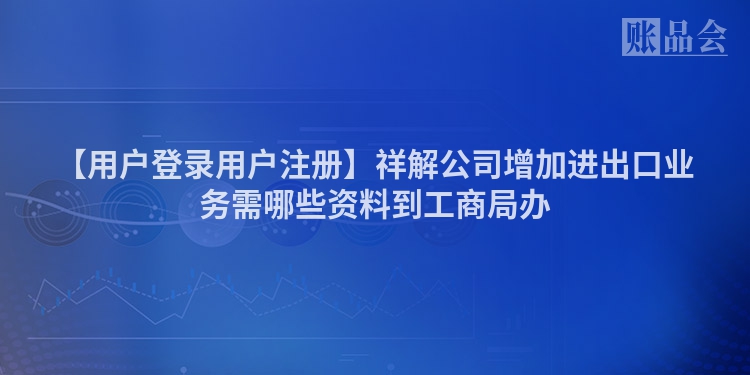 【用户登录用户注册】祥解公司增加进出口业务需哪些资料到工商局办