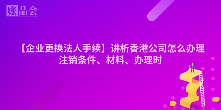 【企业更换法人手续】讲析香港公司怎么办理注销条件、材料、办理时