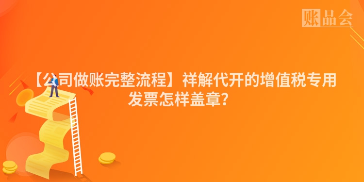 【公司做账完整流程】祥解代开的增值税专用发票怎样盖章？