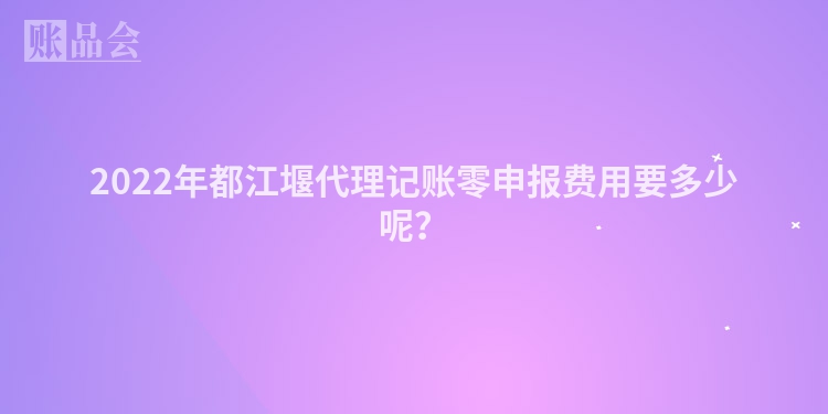 2022年都江堰代理记账零申报费用要多少呢？