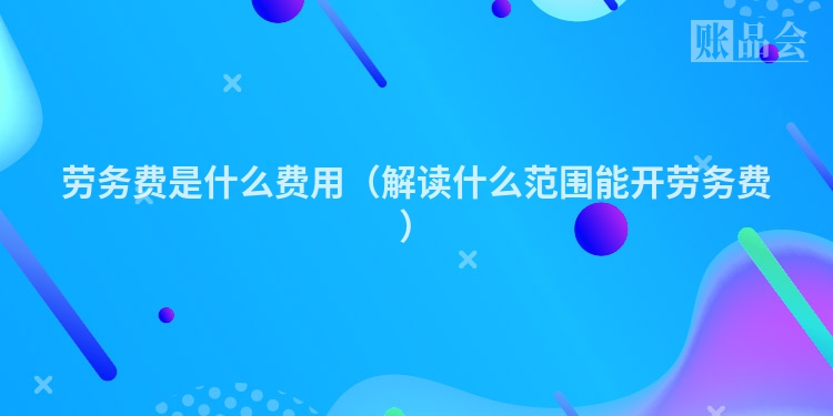 劳务费是什么费用（解读什么范围能开劳务费）