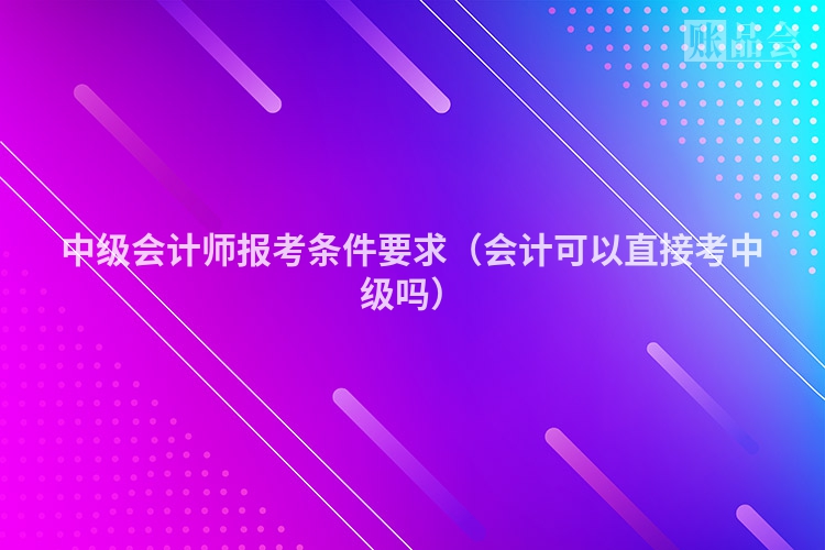 中级会计师报考条件要求（会计可以直接考中级吗）