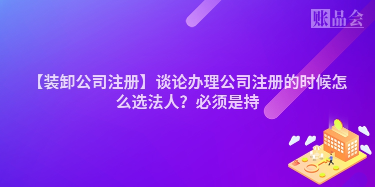 【装卸公司注册】谈论办理公司注册的时候怎么选法人？必须是持