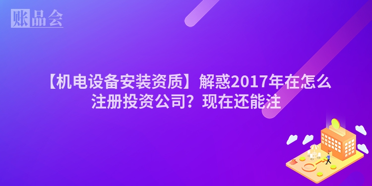 【机电设备安装资质】解惑2017年在怎么注册投资公司？现在还能注