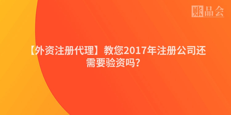 【外资注册代理】教您2017年注册公司还需要验资吗？