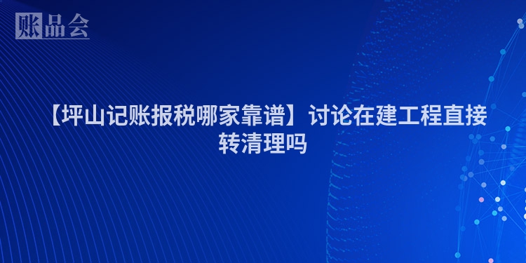 【坪山记账报税哪家靠谱】讨论在建工程直接转清理吗