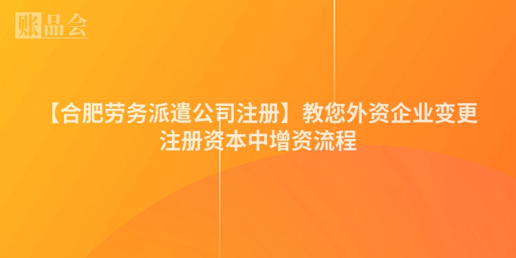 【合肥劳务派遣公司注册】教您外资企业变更注册资本中增资流程