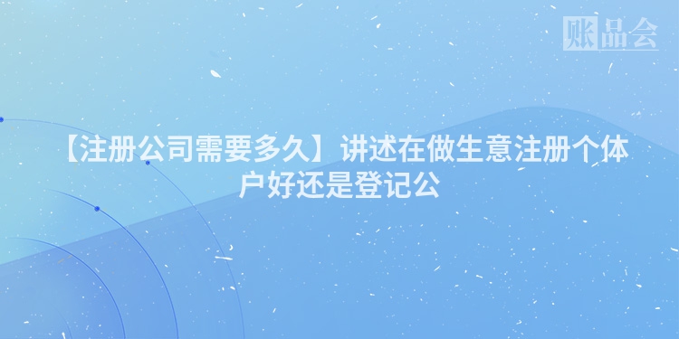 【注册公司需要多久】讲述在做生意注册个体户好还是登记公