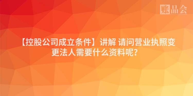 【控股公司成立条件】讲解 请问营业执照变更法人需要什么资料呢？