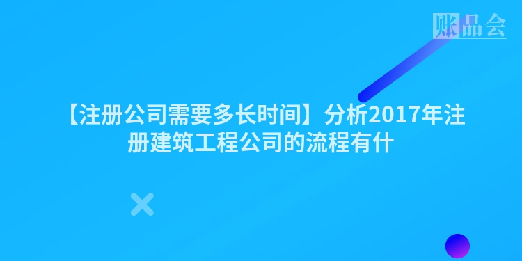 【注册公司需要多长时间】分析2017年注册建筑工程公司的流程有什