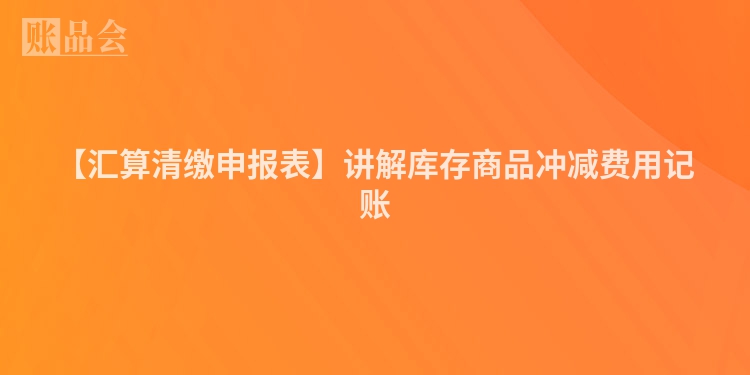 【汇算清缴申报表】讲解库存商品冲减费用记账