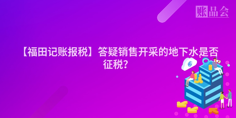 【福田记账报税】答疑销售开采的地下水是否征税？