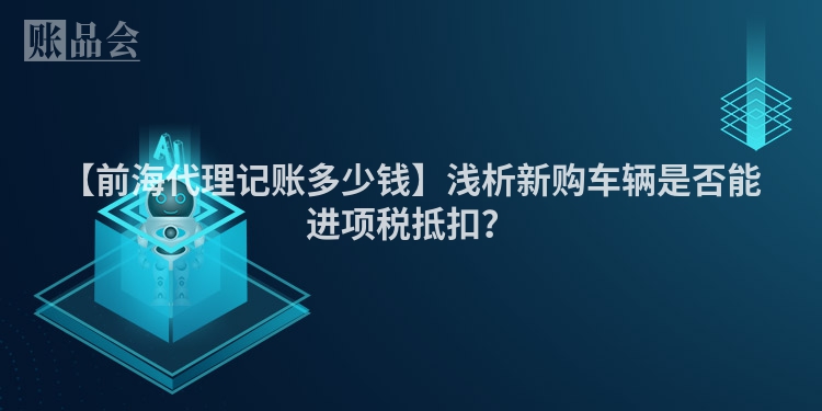 【前海代理记账多少钱】浅析新购车辆是否能进项税抵扣？