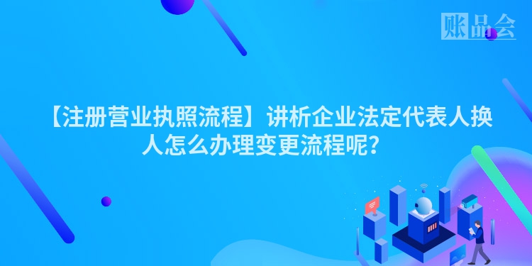 【注册营业执照流程】讲析企业法定代表人换人怎么办理变更流程呢？