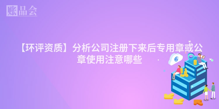 【环评资质】分析公司注册下来后专用章或公章使用注意哪些