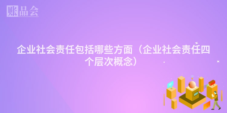 企业社会责任包括哪些方面（企业社会责任四个层次概念）