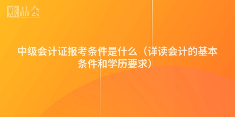 中级会计证报考条件是什么（详读会计的基本条件和学历要求）