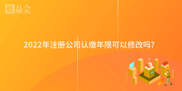 2022年注册公司认缴年限可以修改吗？