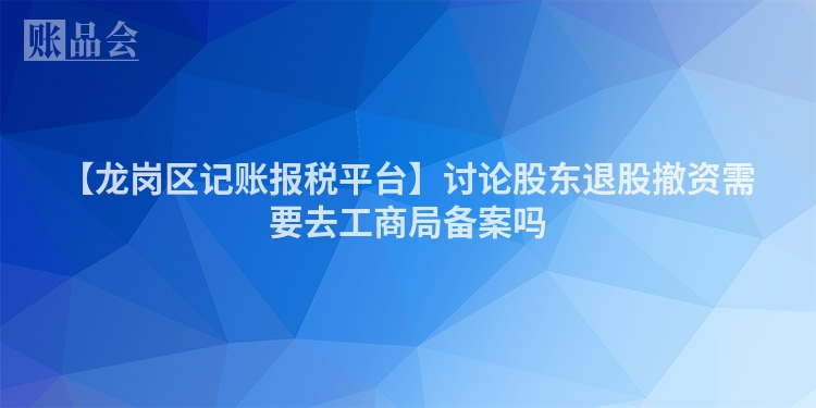 【龙岗区记账报税平台】讨论股东退股撤资需要去工商局备案吗
