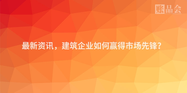 最新资讯，建筑企业如何赢得市场先锋？