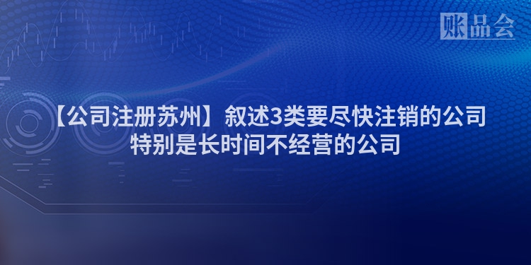 【公司注册苏州】叙述3类要尽快注销的公司特别是长时间不经营的公司