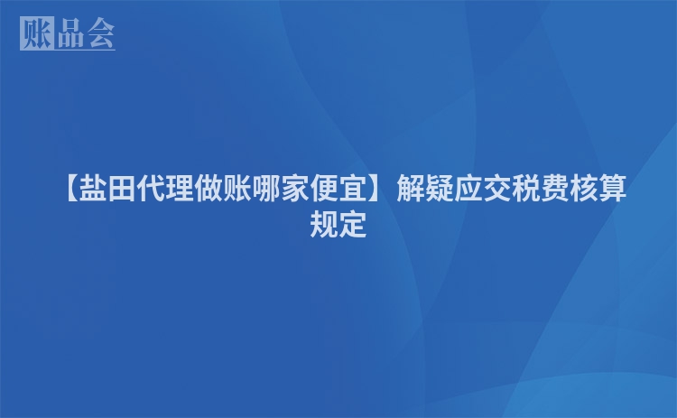 【盐田代理做账哪家便宜】解疑应交税费核算规定